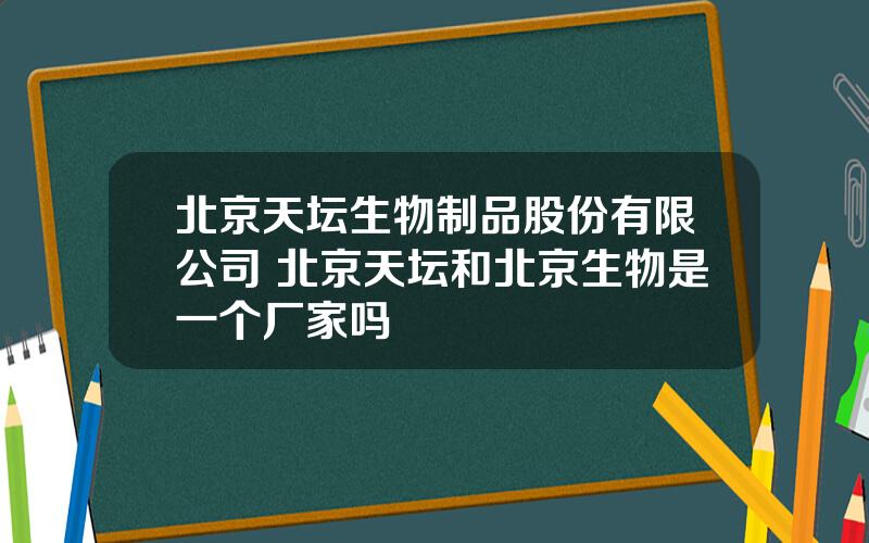 北京天坛生物制品股份有限公司 北京天坛和北京生物是一个厂家吗